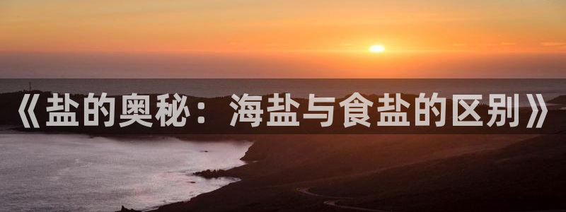 威九国际78m78：《盐的奥秘：海盐与食盐的区别》